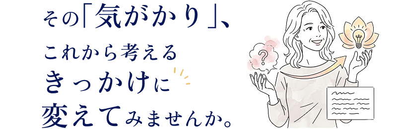その「気がかり」、これから考えるきっかけに変えてみませんか。
