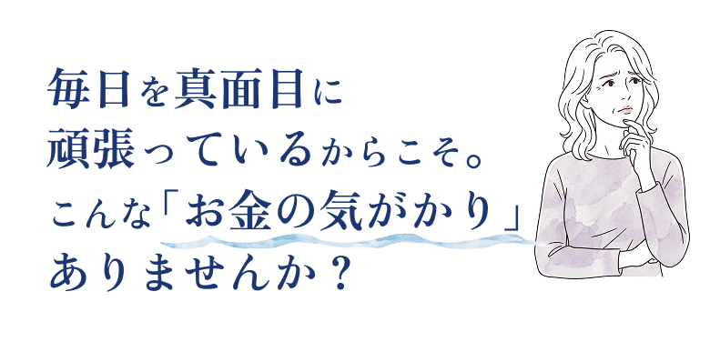 毎日を真面目に頑張っているからこそ。こんな「お金の気がかり」ありませんか？